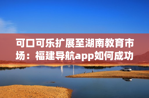 可口可樂擴(kuò)展至湖南教育市場：福建導(dǎo)航app如何成功導(dǎo)入？
