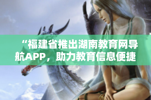 “福建省推出湖南教育網(wǎng)導(dǎo)航APP，助力教育信息便捷獲取”