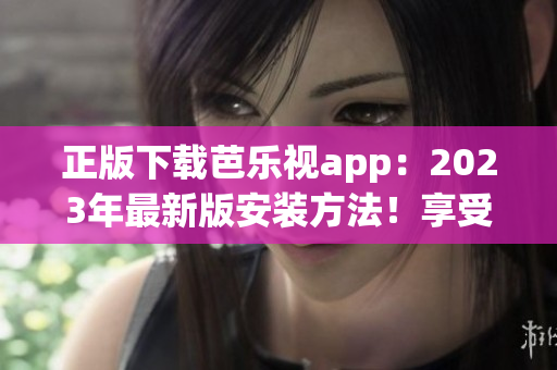 正版下載芭樂(lè)視app：2023年最新版安裝方法！享受更多精彩內(nèi)容