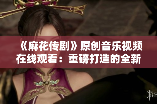 《麻花傳劇》原創(chuàng)音樂視頻在線觀看：重磅打造的全新MV震撼上線，精彩不容錯過！