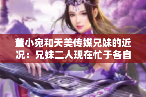 董小宛和天美傳媒兄妹的近況：兄妹二人現(xiàn)在忙于各自的事業(yè)，讓我們一起了解一下吧