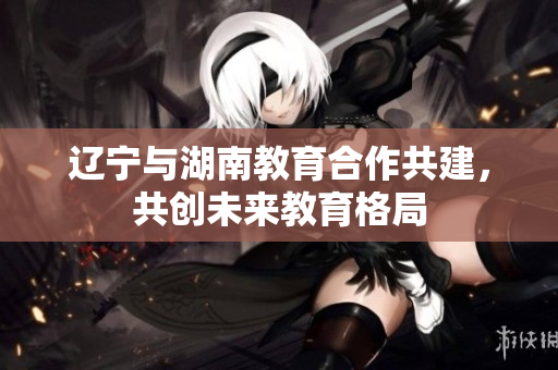 遼寧與湖南教育合作共建，共創(chuàng)未來教育格局