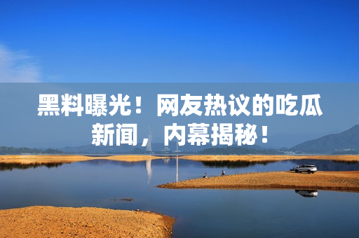 黑料曝光！網(wǎng)友熱議的吃瓜新聞，內(nèi)幕揭秘！