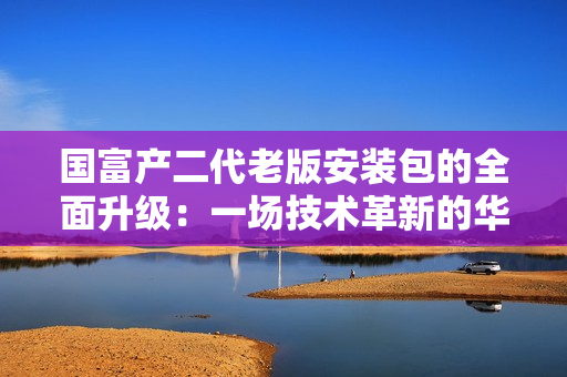 國富產(chǎn)二代老版安裝包的全面升級：一場技術革新的華麗轉身
