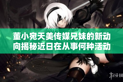董小宛天美傳媒兄妹的新動向揭秘近日在從事何種活動？