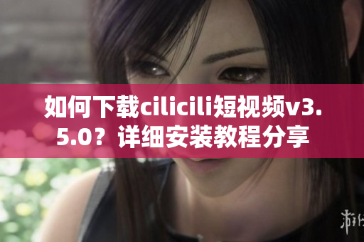 如何下載cilicili短視頻v3.5.0？詳細安裝教程分享