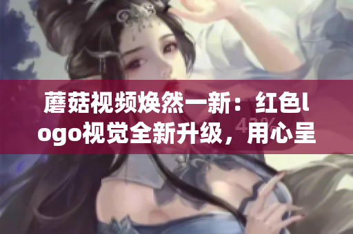 蘑菇視頻煥然一新：紅色logo視覺全新升級，用心呈現(xiàn)更優(yōu)質(zhì)內(nèi)容