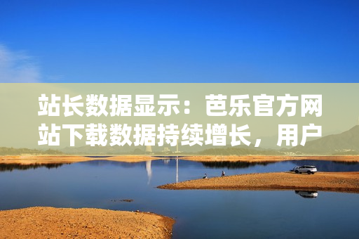 站長數(shù)據(jù)顯示：芭樂官方網(wǎng)站下載數(shù)據(jù)持續(xù)增長，用戶青睞有增。