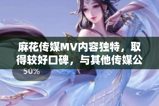 麻花傳媒MV內(nèi)容獨(dú)特，取得較好口碑，與其他傳媒公司相比有何不同？