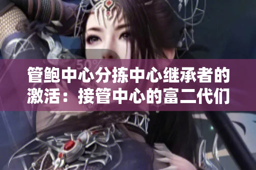 管鮑中心分揀中心繼承者的激活：接管中心的富二代們是如何處理的？