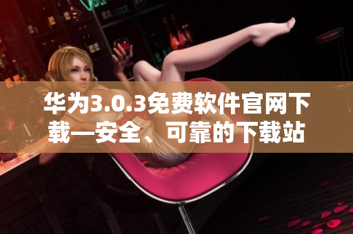 華為3.0.3免費軟件官網(wǎng)下載—安全、可靠的下載站