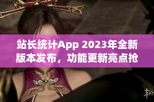 站長(zhǎng)統(tǒng)計(jì)App 2023年全新版本發(fā)布，功能更新亮點(diǎn)搶先曝光