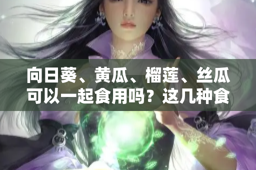 向日葵、黃瓜、榴蓮、絲瓜可以一起食用嗎？這幾種食物是否能搭配消費(fèi)？