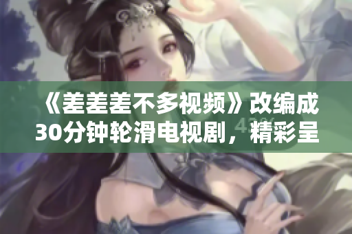 《差差差不多視頻》改編成30分鐘輪滑電視劇，精彩呈現(xiàn)！