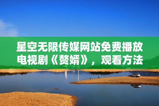 星空無限傳媒網(wǎng)站免費(fèi)播放電視劇《贅婿》，觀看方法分享