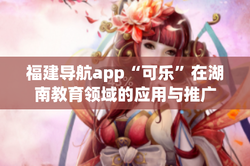 福建導(dǎo)航app“可樂”在湖南教育領(lǐng)域的應(yīng)用與推廣