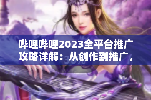 嗶哩嗶哩2023全平臺(tái)推廣攻略詳解：從創(chuàng)作到推廣，一網(wǎng)打盡！
