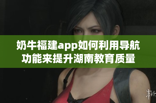 奶牛福建app如何利用導(dǎo)航功能來(lái)提升湖南教育質(zhì)量