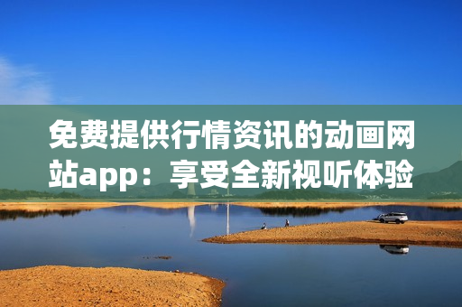 免費(fèi)提供行情資訊的動畫網(wǎng)站app：享受全新視聽體驗