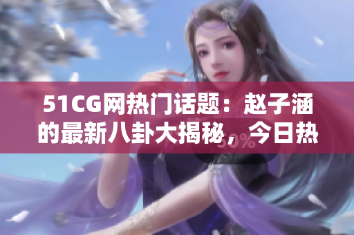 51CG網(wǎng)熱門話題：趙子涵的最新八卦大揭秘，今日熱議的瓜