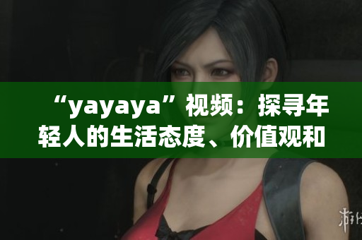 “yayaya”視頻：探尋年輕人的生活態(tài)度、價(jià)值觀和消費(fèi)趨勢(shì)