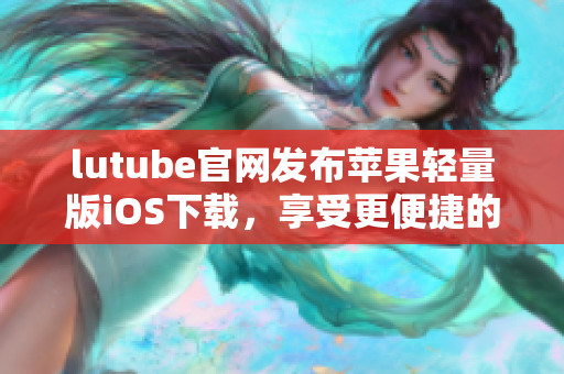 lutube官網(wǎng)發(fā)布蘋果輕量版iOS下載，享受更便捷的觀影體驗