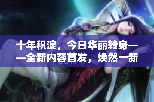十年積淀，今日華麗轉(zhuǎn)身——全新內(nèi)容首發(fā)，煥然一新