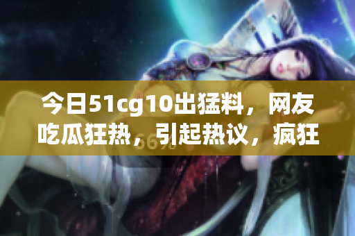 今日51cg10出猛料，網(wǎng)友吃瓜狂熱，引起熱議，瘋狂轉(zhuǎn)發(fā)收藏，熱度飆升！