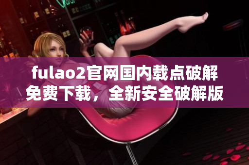 fulao2官網(wǎng)國內(nèi)載點破解免費下載，全新安全破解版發(fā)布