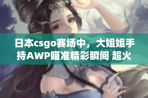 日本csgo賽場中，大姐姐手持AWP瞄準(zhǔn)精彩瞬間 超火爆 