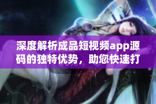 深度解析成品短視頻app源碼的獨(dú)特優(yōu)勢(shì)，助您快速打造個(gè)性化視頻應(yīng)用