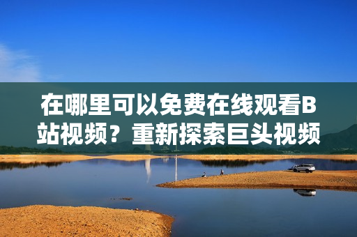 在哪里可以免費(fèi)在線觀看B站視頻？重新探索巨頭視頻網(wǎng)站。
