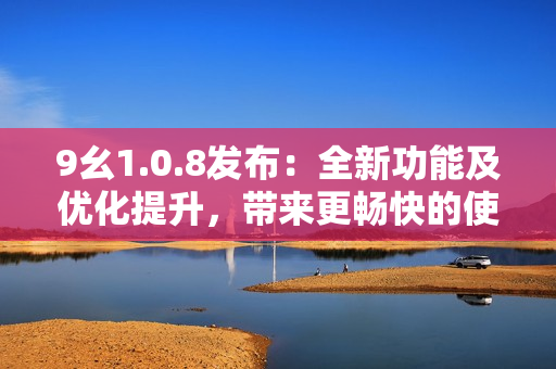 9幺1.0.8發(fā)布：全新功能及優(yōu)化提升，帶來更暢快的使用體驗