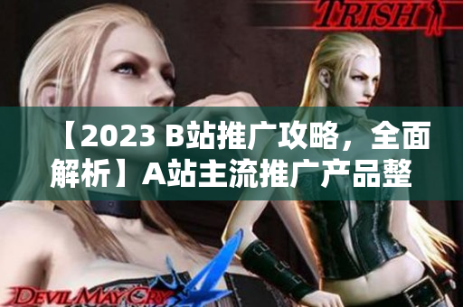 【2023 B站推廣攻略，全面解析】A站主流推廣產(chǎn)品整理及使用技巧，詳解B站推廣策略，實(shí)用而全面！