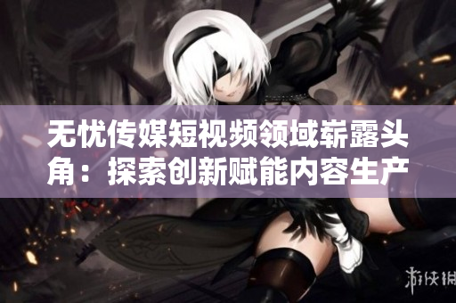 無(wú)憂傳媒短視頻領(lǐng)域嶄露頭角：探索創(chuàng)新賦能內(nèi)容生產(chǎn)者，引領(lǐng)行業(yè)發(fā)展