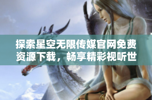 探索星空無(wú)限傳媒官網(wǎng)免費(fèi)資源下載，暢享精彩視聽(tīng)世界