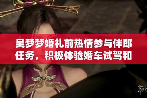 吳夢夢婚禮前熱情參與伴郎任務(wù)，積極體驗(yàn)婚車試駕和搬家準(zhǔn)備