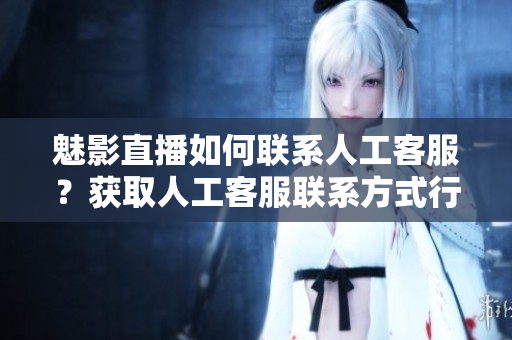 魅影直播如何聯(lián)系人工客服？獲取人工客服聯(lián)系方式行動(dòng)指南