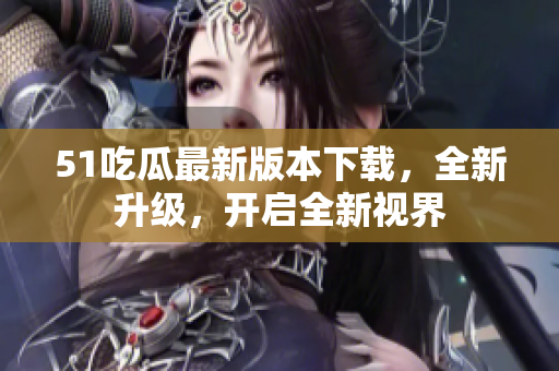 51吃瓜最新版本下載，全新升級(jí)，開啟全新視界