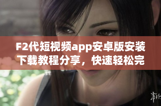 F2代短視頻app安卓版安裝下載教程分享，快速輕松完成下載安裝，讓您暢享精彩內(nèi)容