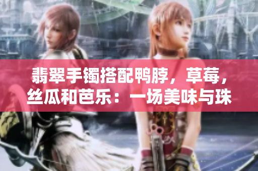 翡翠手鐲搭配鴨脖，草莓，絲瓜和芭樂：一場美味與珠寶的奇妙相遇