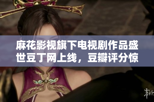 麻花影視旗下電視劇作品盛世豆丁網(wǎng)上線，豆瓣評分驚艷，口碑爆棚