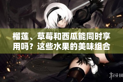 榴蓮、草莓和西瓜能同時(shí)享用嗎？這些水果的美味組合是否安全？