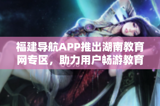 福建導(dǎo)航APP推出湖南教育網(wǎng)專區(qū)，助力用戶暢游教育資源海洋