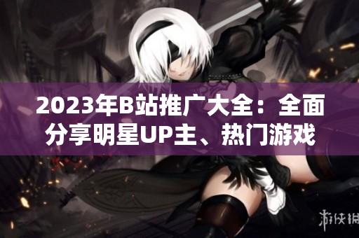 2023年B站推廣大全：全面分享明星UP主、熱門游戲及最新潮流信息