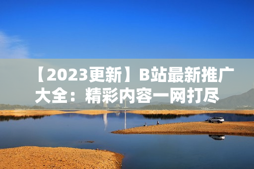 【2023更新】B站最新推廣大全：精彩內容一網打盡