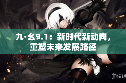 九·幺9.1：新時(shí)代新動(dòng)向，重塑未來發(fā)展路徑