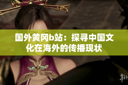 國外黃岡b站：探尋中國文化在海外的傳播現(xiàn)狀