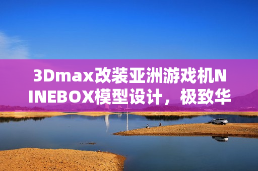 3Dmax改裝亞洲游戲機NINEBOX模型設(shè)計，極致華麗呈現(xiàn)