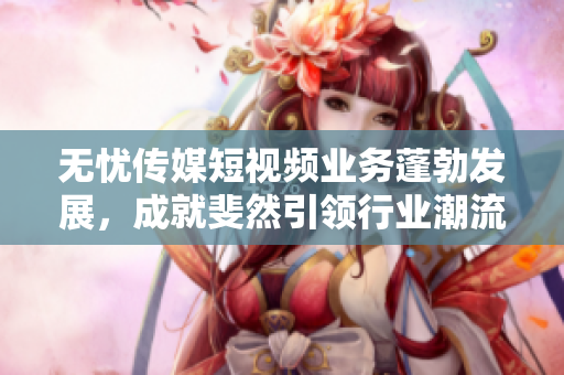 無憂傳媒短視頻業(yè)務(wù)蓬勃發(fā)展，成就斐然引領(lǐng)行業(yè)潮流